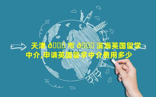 天津 🐈 市 🐅 滨海英国留学中介,申请英国留学中介费用多少钱